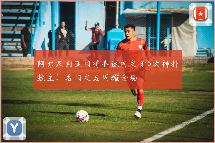 阿尔及利亚门将齐达内之子6次神扑救主！名门之后闪耀全场