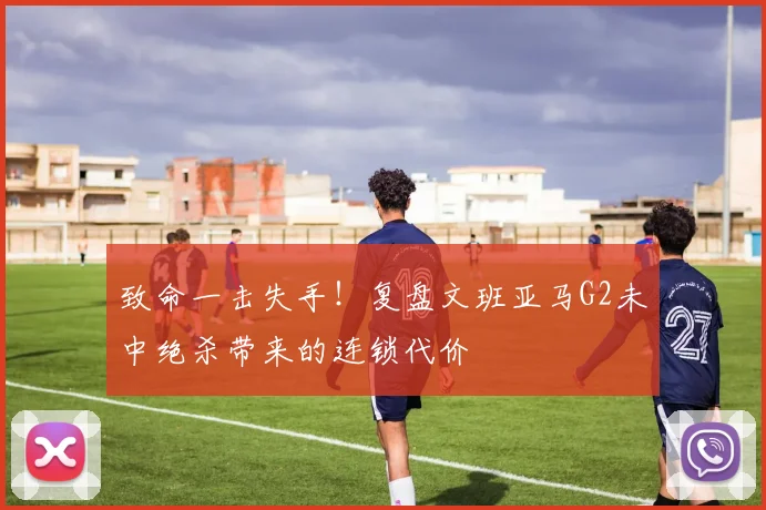 致命一击失手！复盘文班亚马G2未中绝杀带来的连锁代价