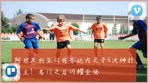 阿尔及利亚门将齐达内之子6次神扑救主！名门之后闪耀全场