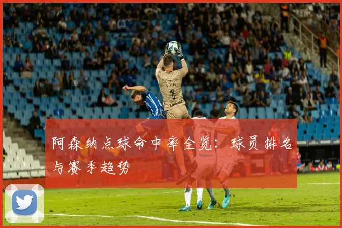 阿森纳点球命中率全览：球员排名与赛季趋势