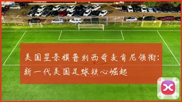 美国星条旗普利西奇麦肯尼领衔：新一代美国足球核心崛起